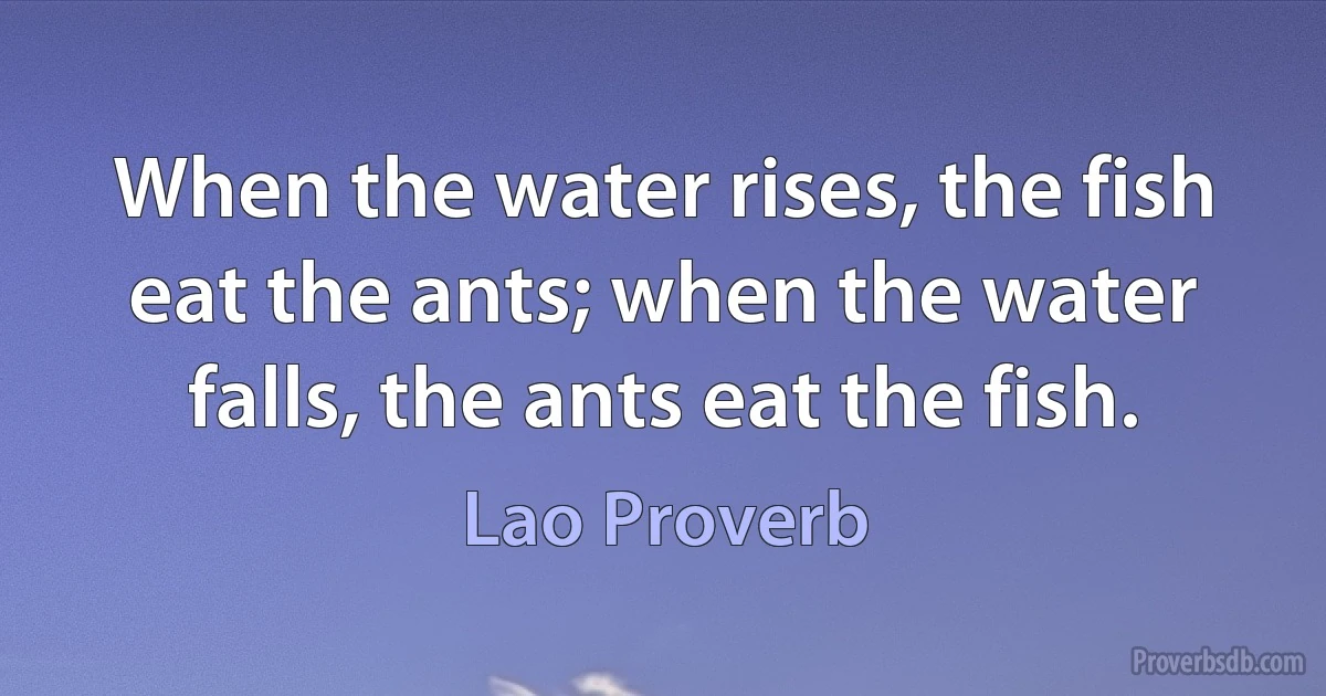 When the water rises, the fish eat the ants; when the water falls, the ants eat the fish. (Lao Proverb)