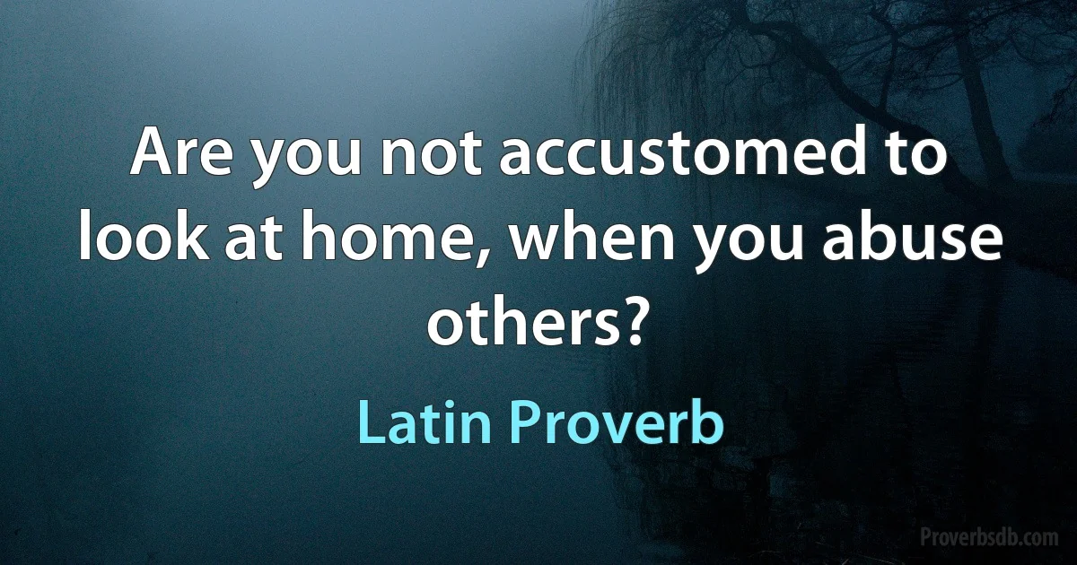 Are you not accustomed to look at home, when you abuse others? (Latin Proverb)