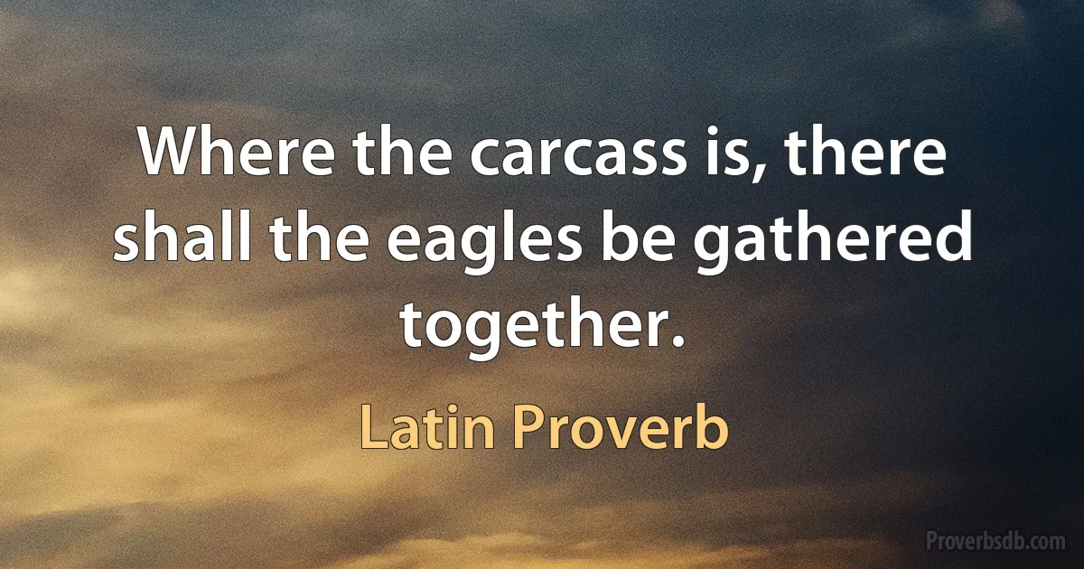 Where the carcass is, there shall the eagles be gathered together. (Latin Proverb)