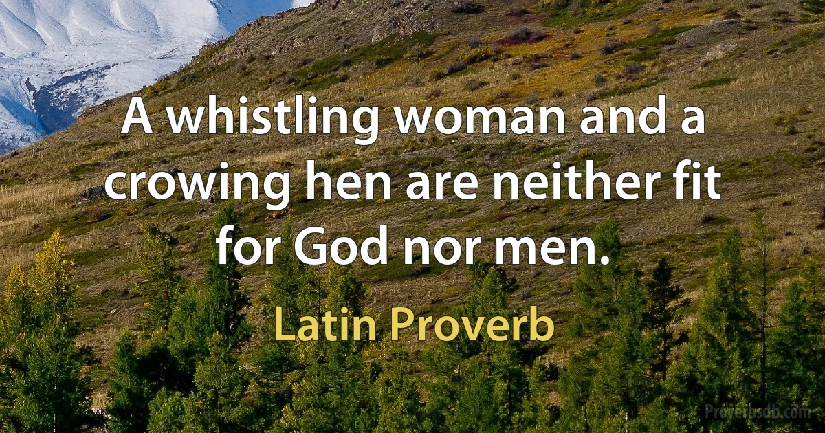 A whistling woman and a crowing hen are neither fit for God nor men. (Latin Proverb)