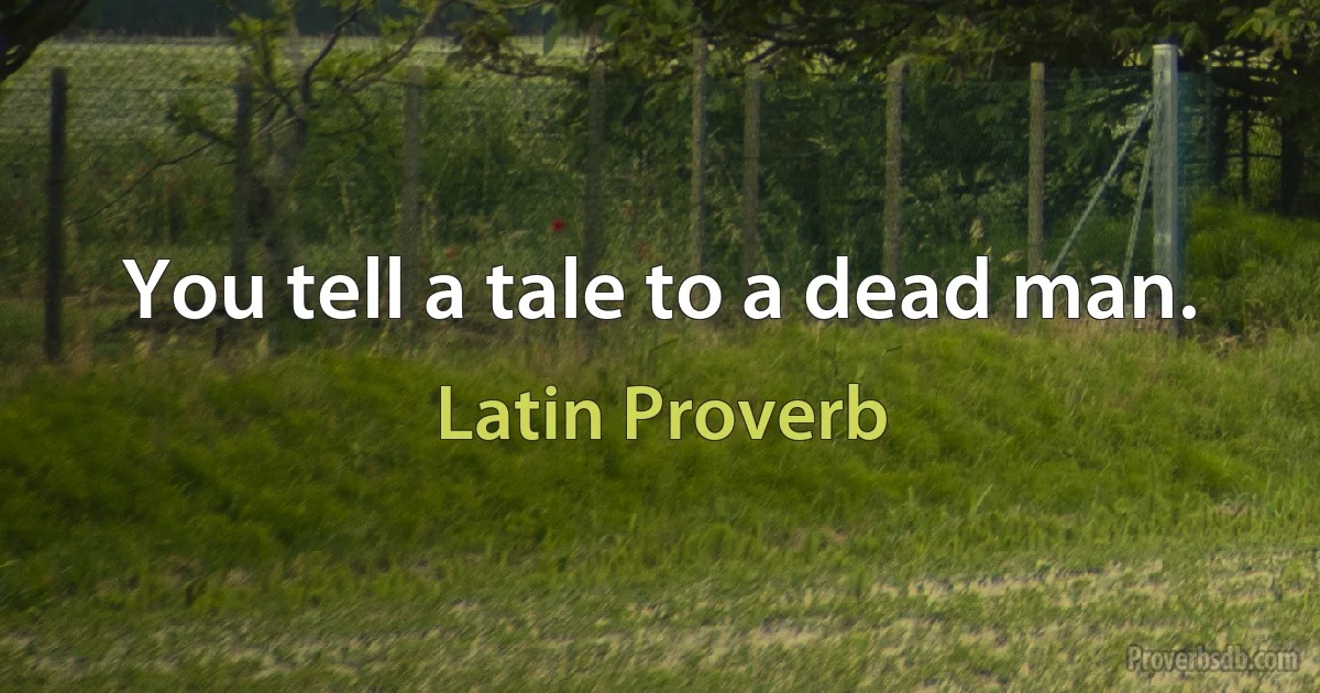 You tell a tale to a dead man. (Latin Proverb)