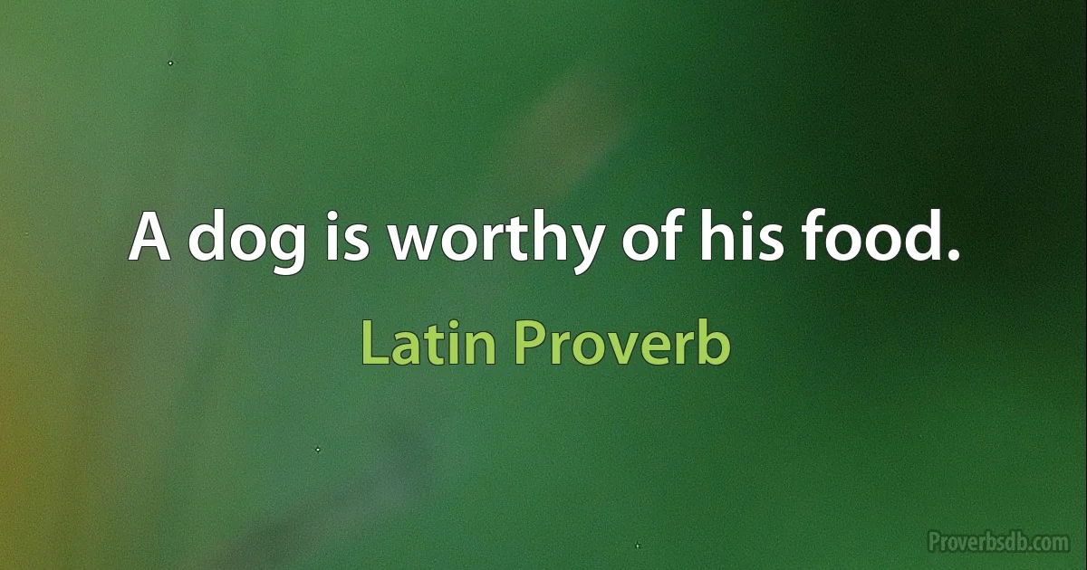 A dog is worthy of his food. (Latin Proverb)