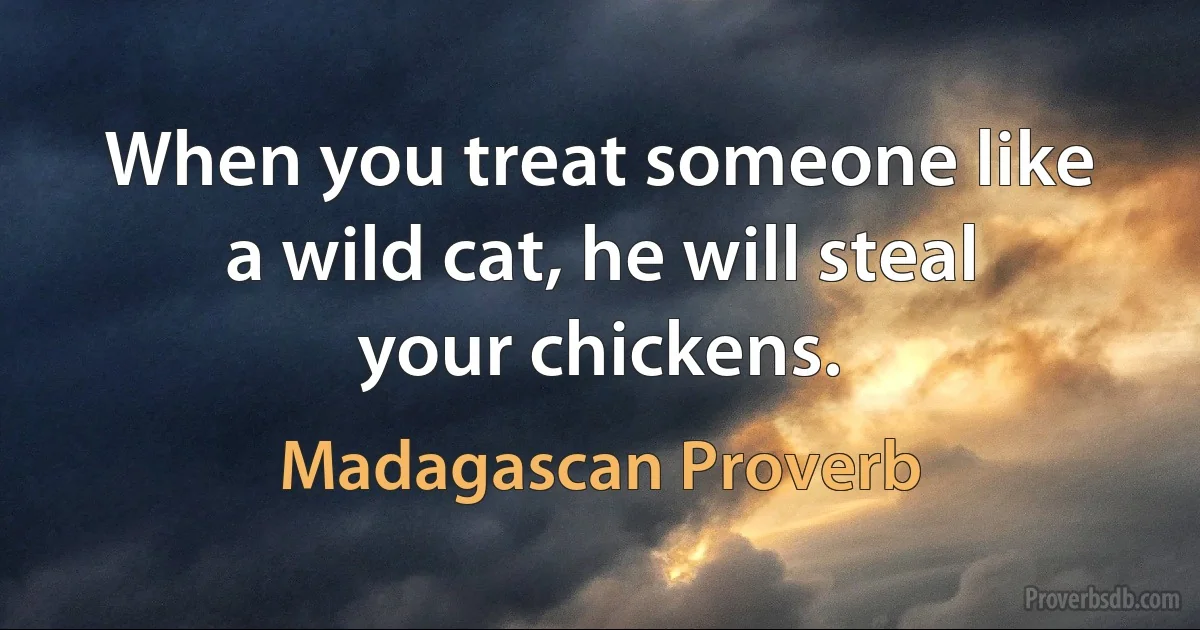 When you treat someone like a wild cat, he will steal your chickens. (Madagascan Proverb)