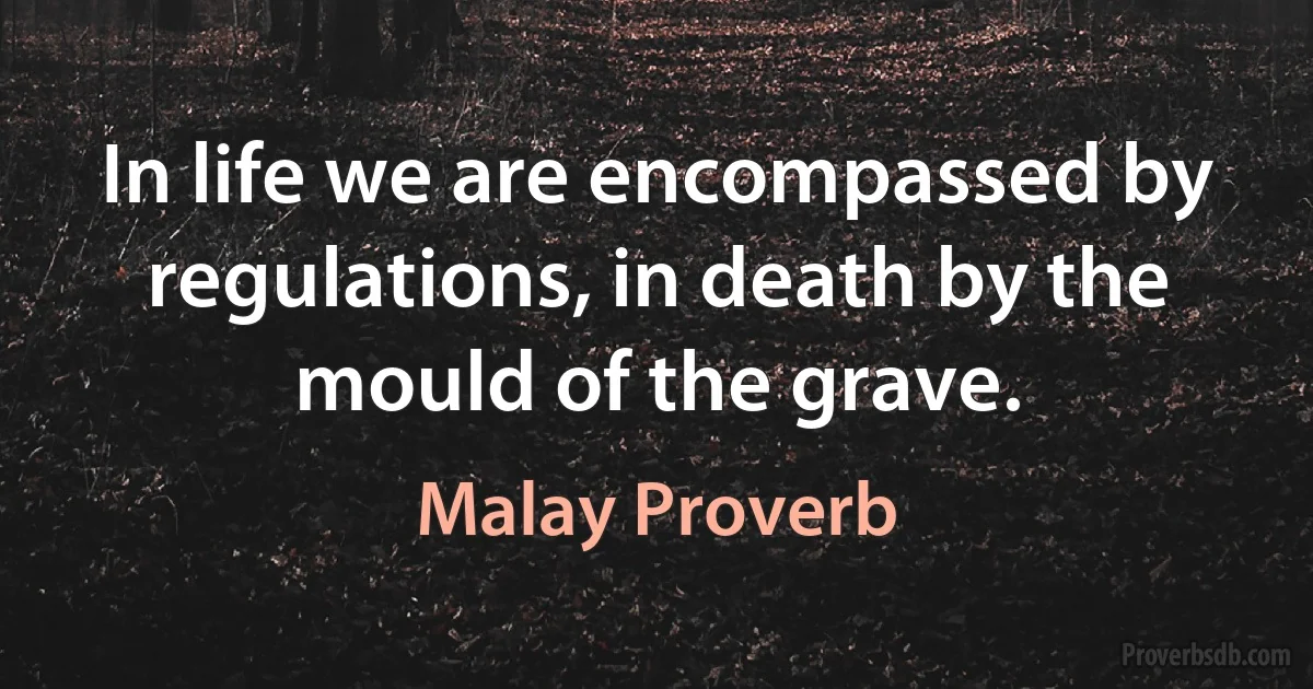 In life we are encompassed by regulations, in death by the mould of the grave. (Malay Proverb)