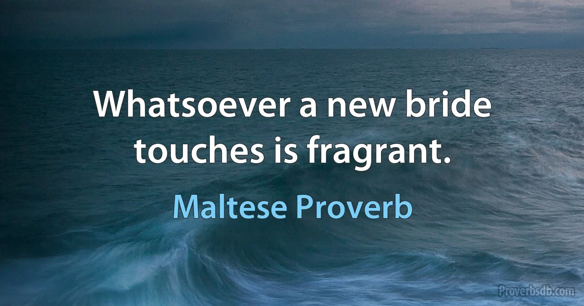 Whatsoever a new bride touches is fragrant. (Maltese Proverb)