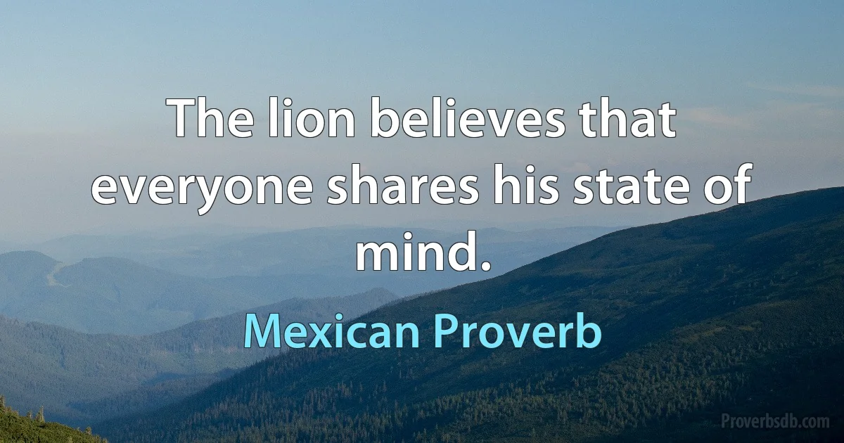 The lion believes that everyone shares his state of mind. (Mexican Proverb)