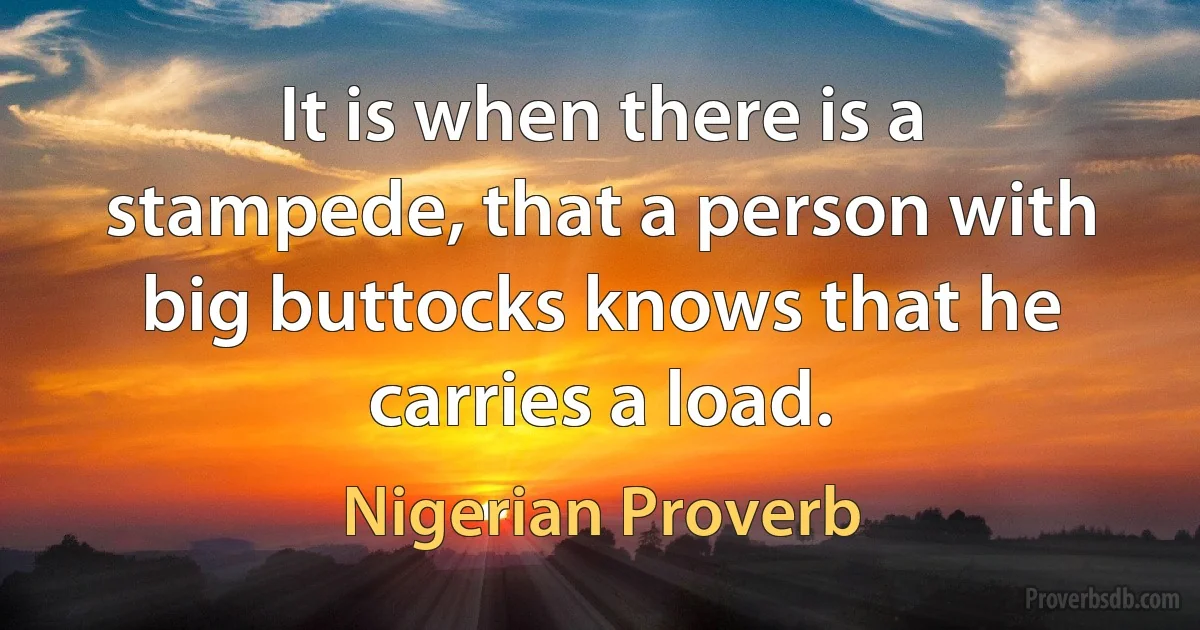 It is when there is a stampede, that a person with big buttocks knows that he carries a load. (Nigerian Proverb)