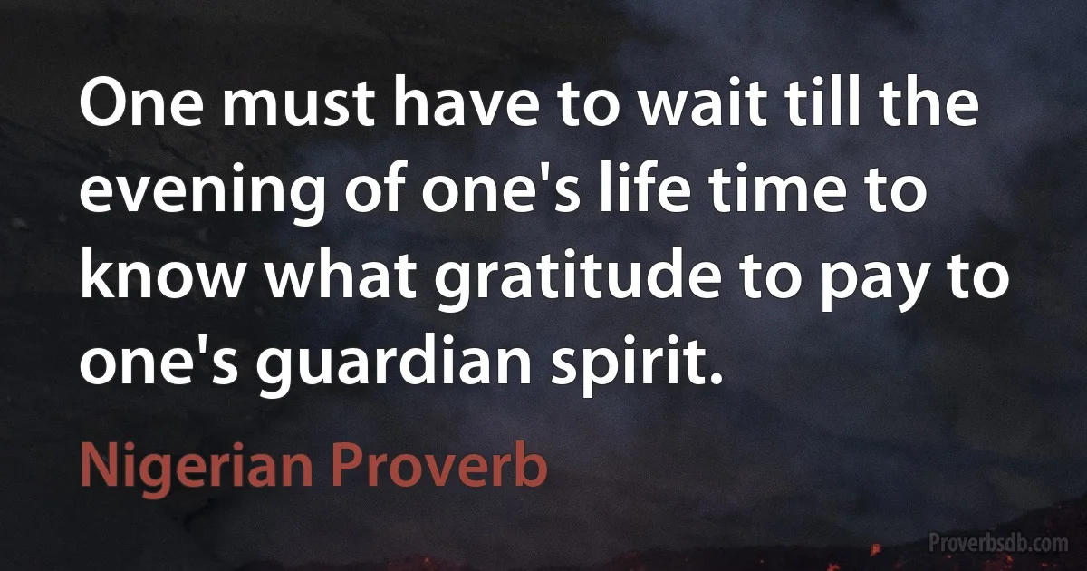 One must have to wait till the evening of one's life time to know what gratitude to pay to one's guardian spirit. (Nigerian Proverb)