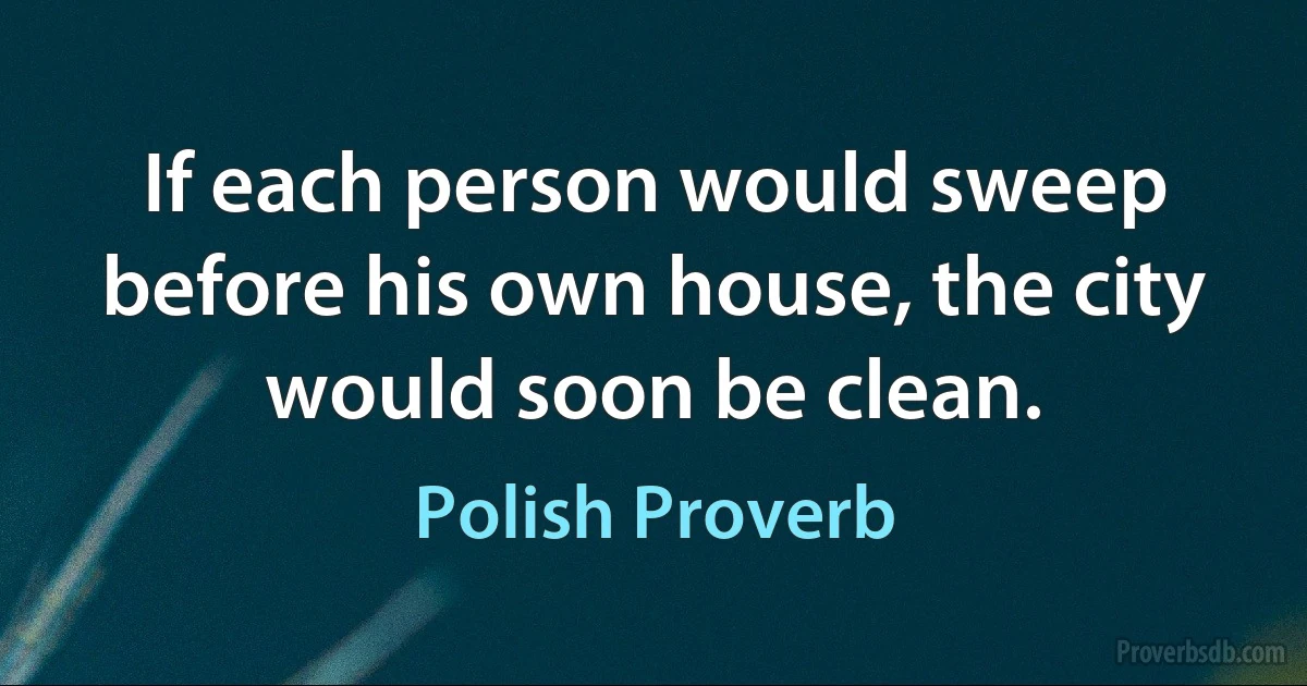 If each person would sweep before his own house, the city would soon be clean. (Polish Proverb)