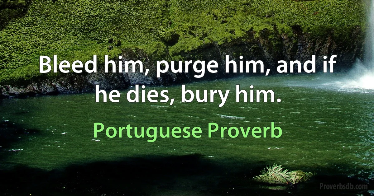 Bleed him, purge him, and if he dies, bury him. (Portuguese Proverb)