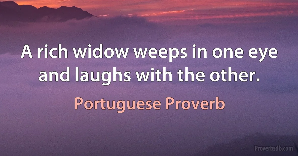 A rich widow weeps in one eye and laughs with the other. (Portuguese Proverb)