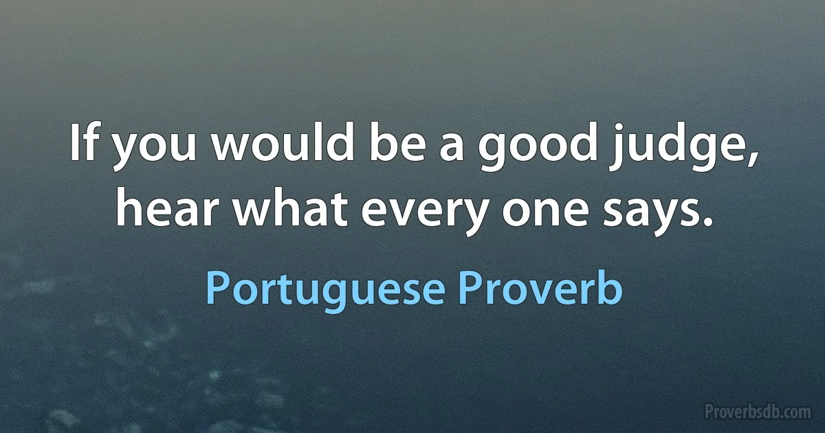 If you would be a good judge, hear what every one says. (Portuguese Proverb)