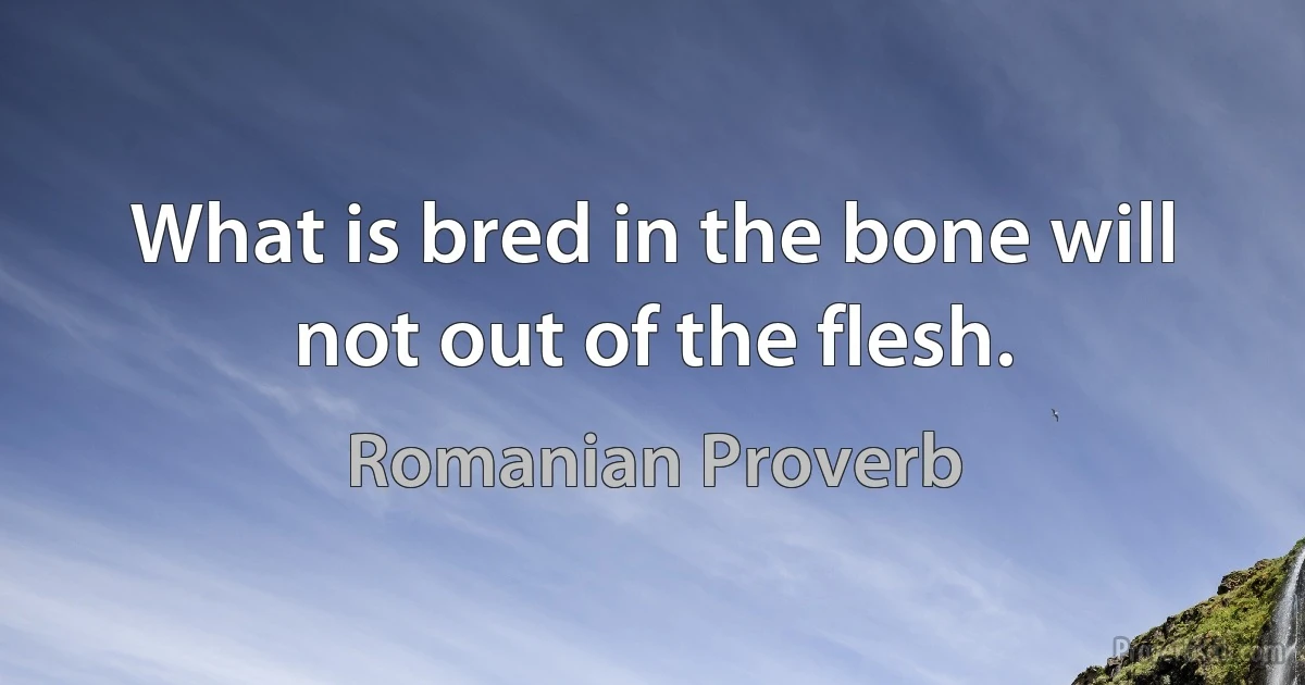 What is bred in the bone will not out of the flesh. (Romanian Proverb)