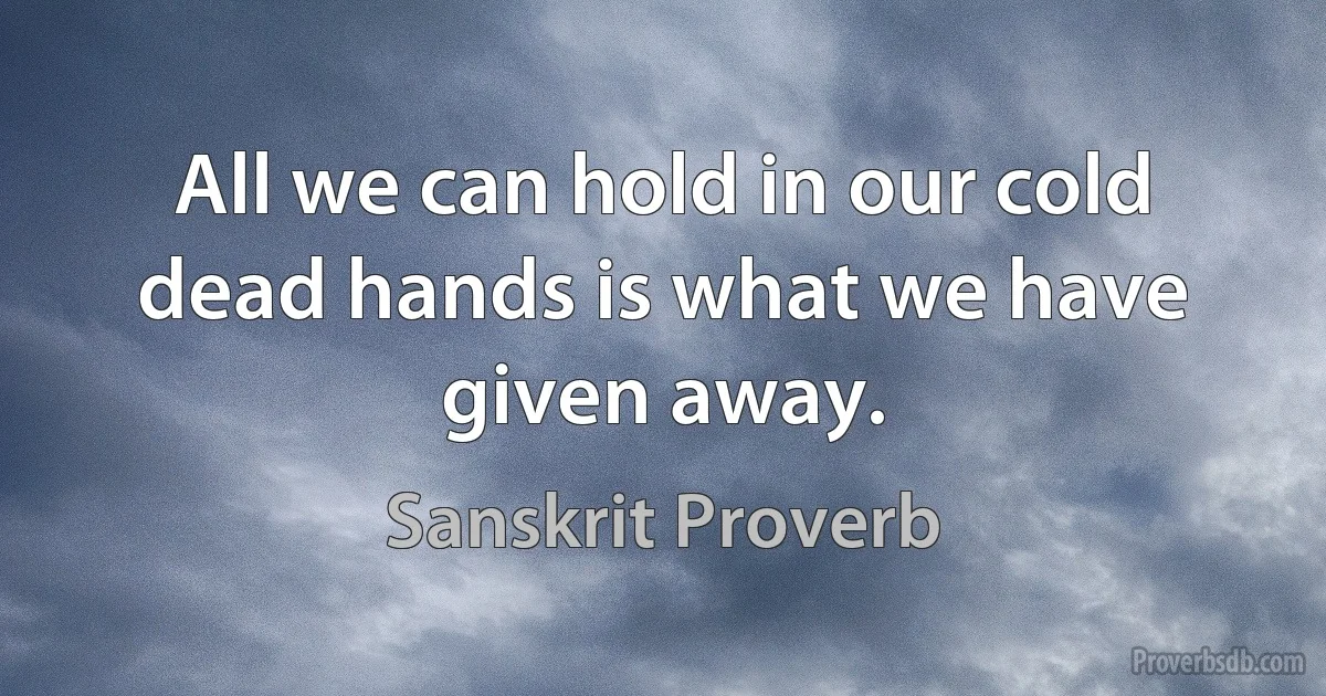 All we can hold in our cold dead hands is what we have given away. (Sanskrit Proverb)