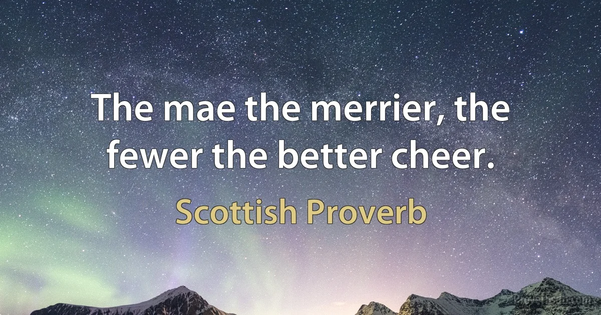 The mae the merrier, the fewer the better cheer. (Scottish Proverb)