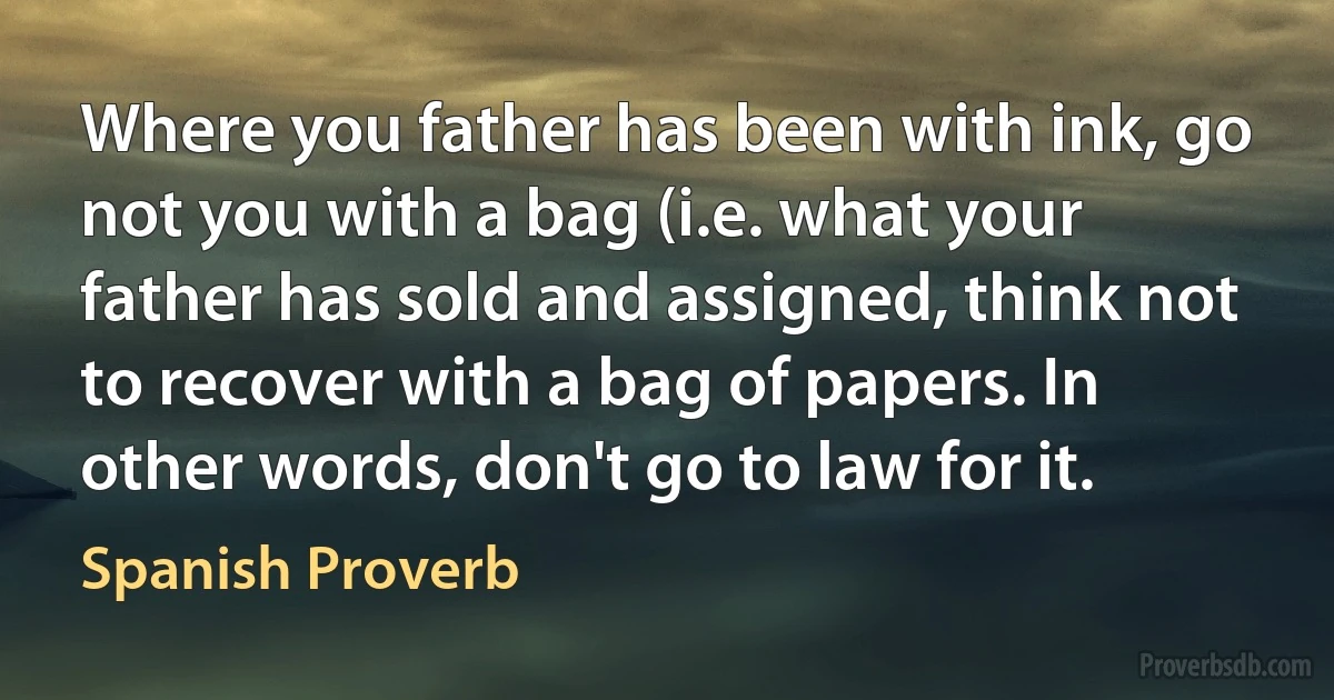 Where you father has been with ink, go not you with a bag (i.e. what your father has sold and assigned, think not to recover with a bag of papers. In other words, don't go to law for it. (Spanish Proverb)