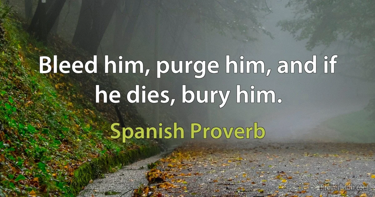 Bleed him, purge him, and if he dies, bury him. (Spanish Proverb)