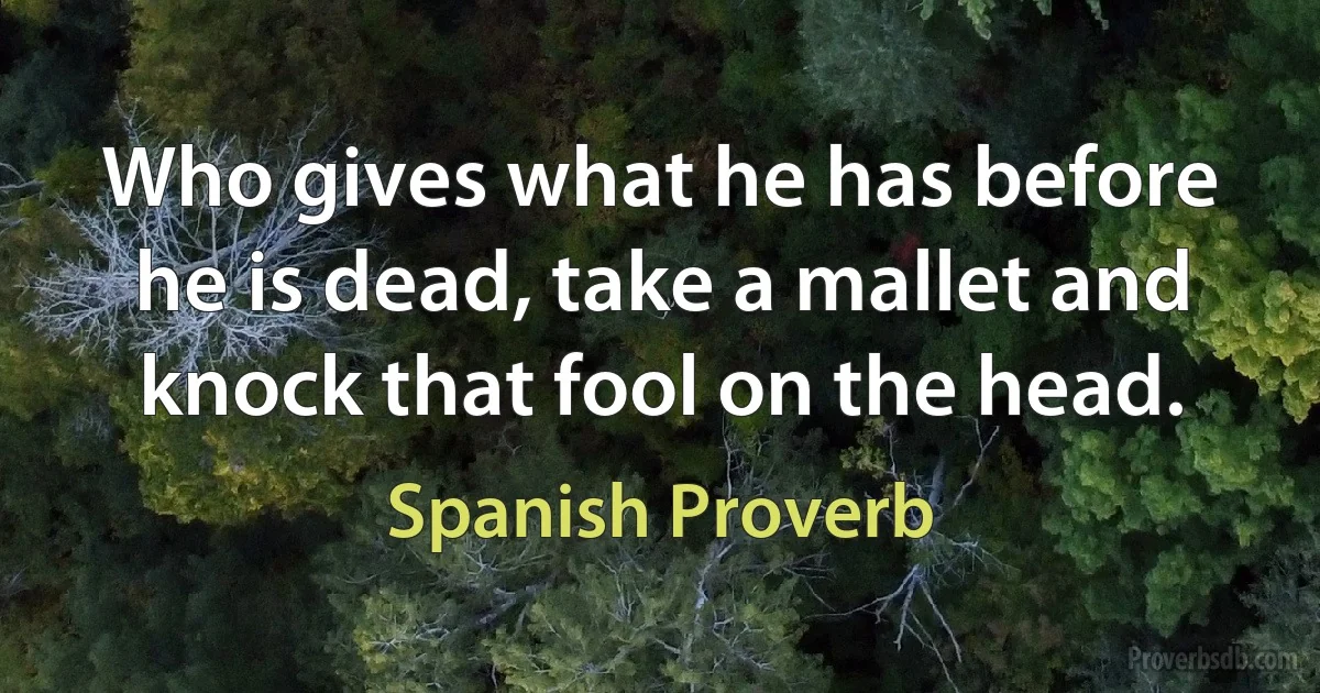 Who gives what he has before he is dead, take a mallet and knock that fool on the head. (Spanish Proverb)