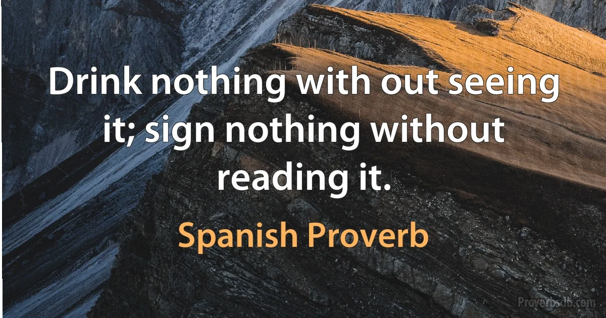 Drink nothing with out seeing it; sign nothing without reading it. (Spanish Proverb)