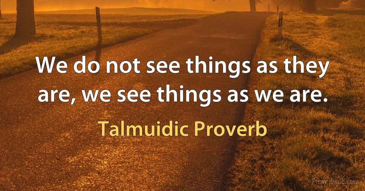 We do not see things as they are, we see things as we are. (Talmuidic Proverb)