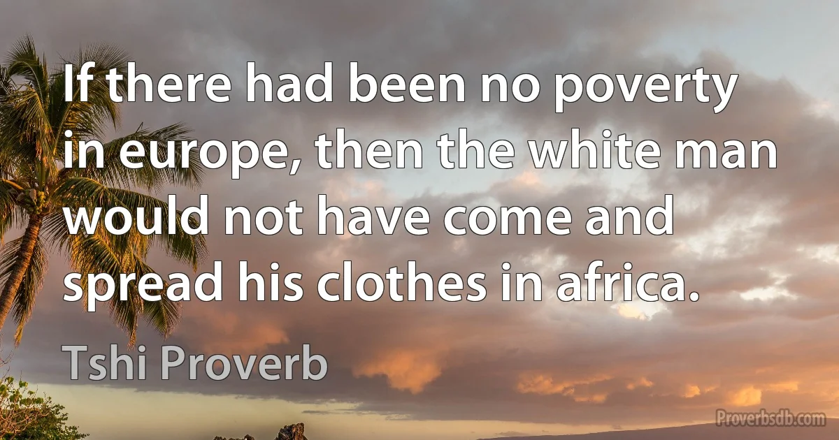 If there had been no poverty in europe, then the white man would not have come and spread his clothes in africa. (Tshi Proverb)