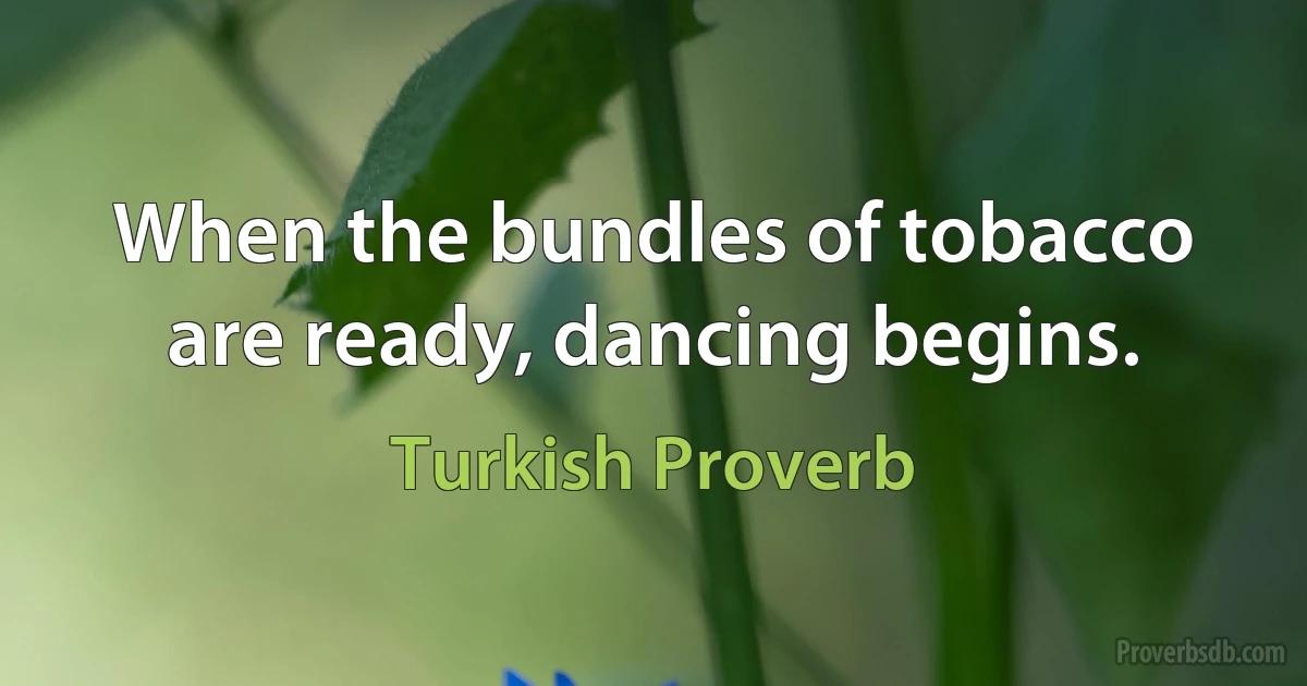 When the bundles of tobacco are ready, dancing begins. (Turkish Proverb)