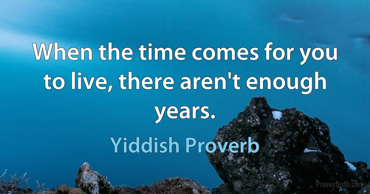 When the time comes for you to live, there aren't enough years. (Yiddish Proverb)