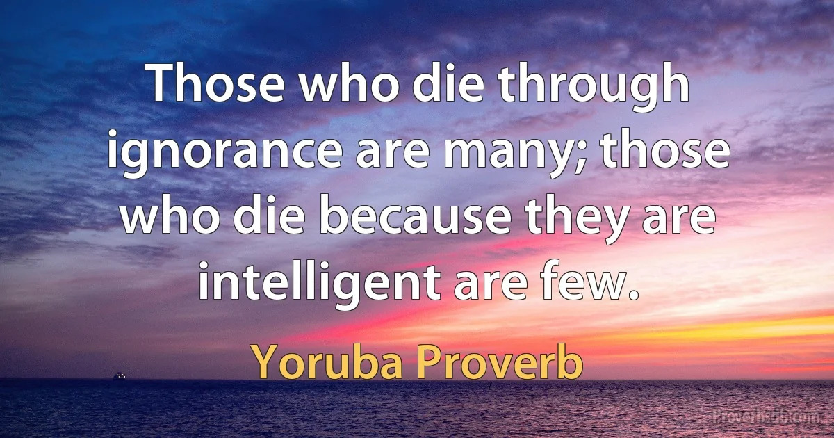 Those who die through ignorance are many; those who die because they are intelligent are few. (Yoruba Proverb)