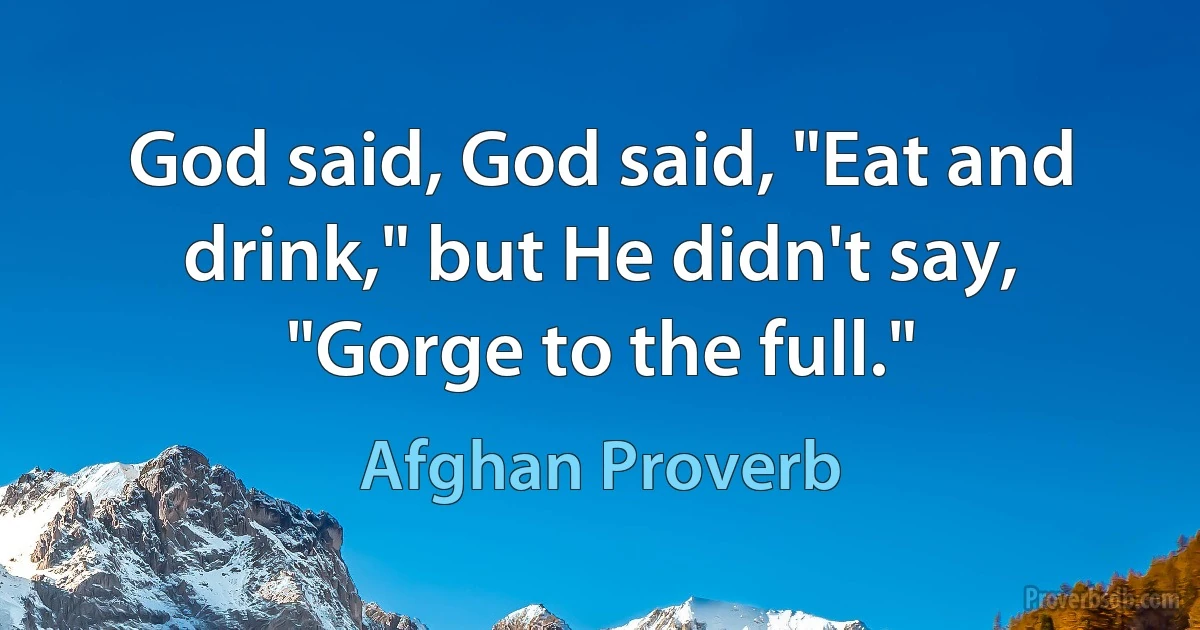 God said, God said, "Eat and drink," but He didn't say, "Gorge to the full." (Afghan Proverb)