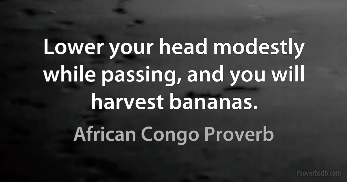 Lower your head modestly while passing, and you will harvest bananas. (African Congo Proverb)