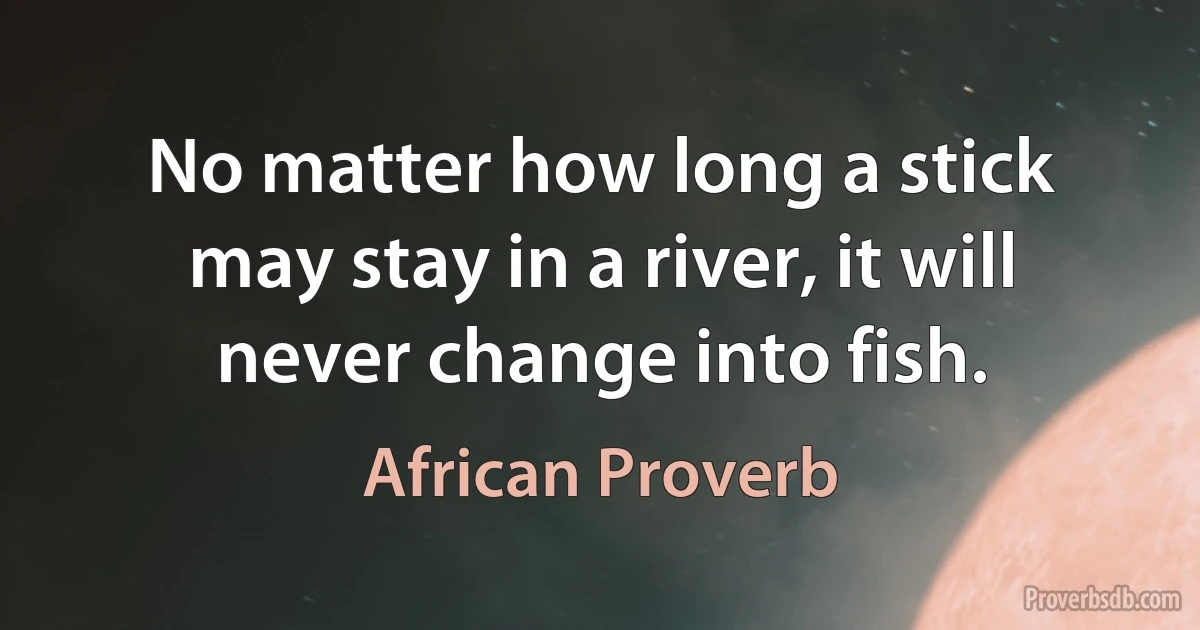 No matter how long a stick may stay in a river, it will never change into fish. (African Proverb)