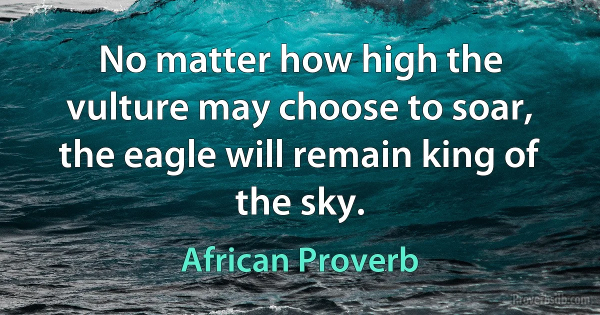 No matter how high the vulture may choose to soar, the eagle will remain king of the sky. (African Proverb)