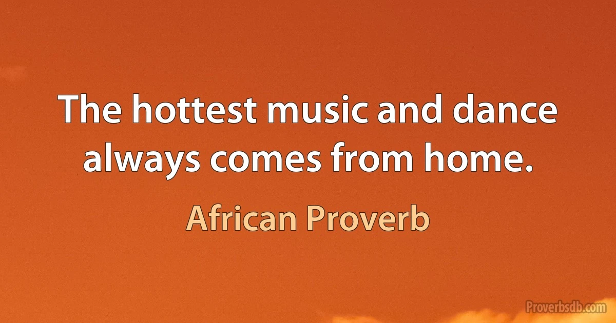 The hottest music and dance always comes from home. (African Proverb)