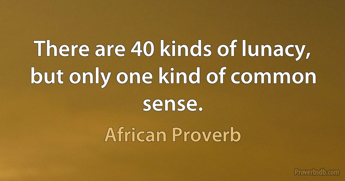 There are 40 kinds of lunacy, but only one kind of common sense. (African Proverb)