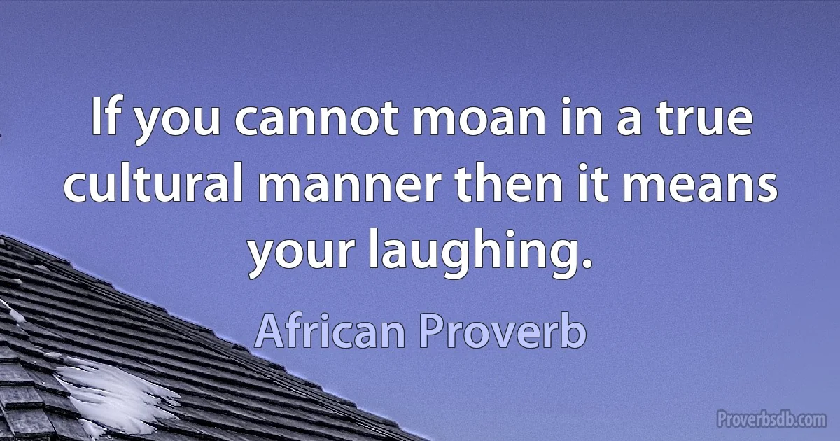 If you cannot moan in a true cultural manner then it means your laughing. (African Proverb)