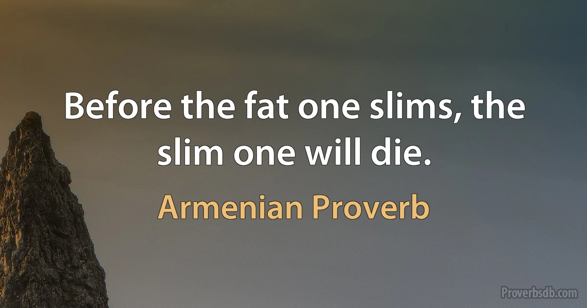 Before the fat one slims, the slim one will die. (Armenian Proverb)