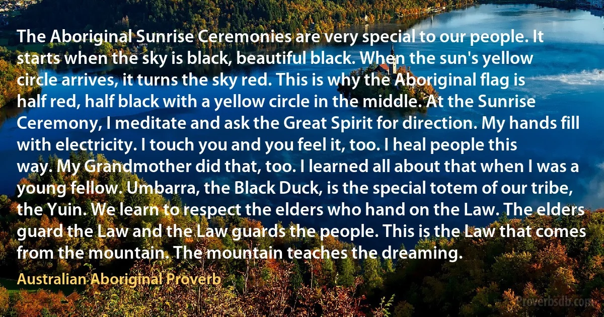 The Aboriginal Sunrise Ceremonies are very special to our people. It starts when the sky is black, beautiful black. When the sun's yellow circle arrives, it turns the sky red. This is why the Aboriginal flag is half red, half black with a yellow circle in the middle. At the Sunrise Ceremony, I meditate and ask the Great Spirit for direction. My hands fill with electricity. I touch you and you feel it, too. I heal people this way. My Grandmother did that, too. I learned all about that when I was a young fellow. Umbarra, the Black Duck, is the special totem of our tribe, the Yuin. We learn to respect the elders who hand on the Law. The elders guard the Law and the Law guards the people. This is the Law that comes from the mountain. The mountain teaches the dreaming. (Australian Aboriginal Proverb)