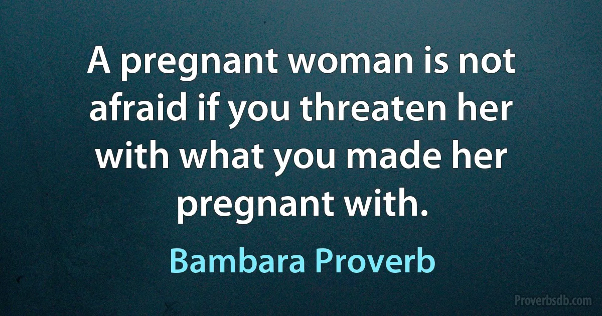 A pregnant woman is not afraid if you threaten her with what you made her pregnant with. (Bambara Proverb)