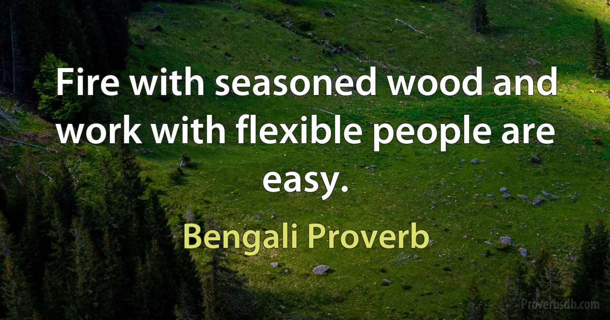 Fire with seasoned wood and work with flexible people are easy. (Bengali Proverb)