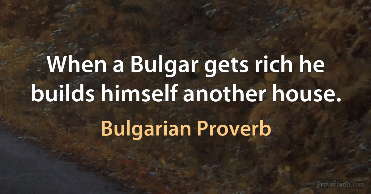 When a Bulgar gets rich he builds himself another house. (Bulgarian Proverb)