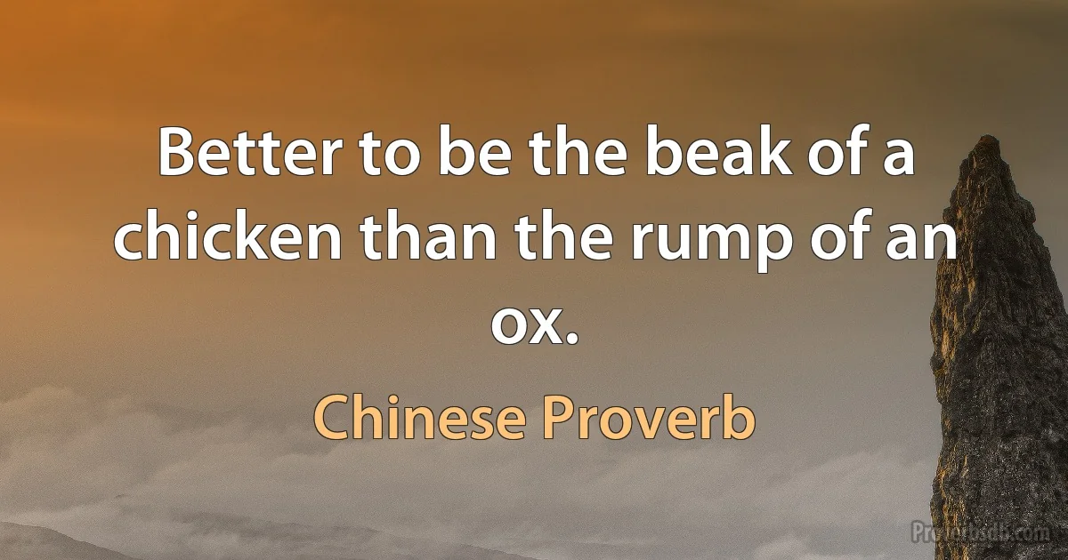 Better to be the beak of a chicken than the rump of an ox. (Chinese Proverb)