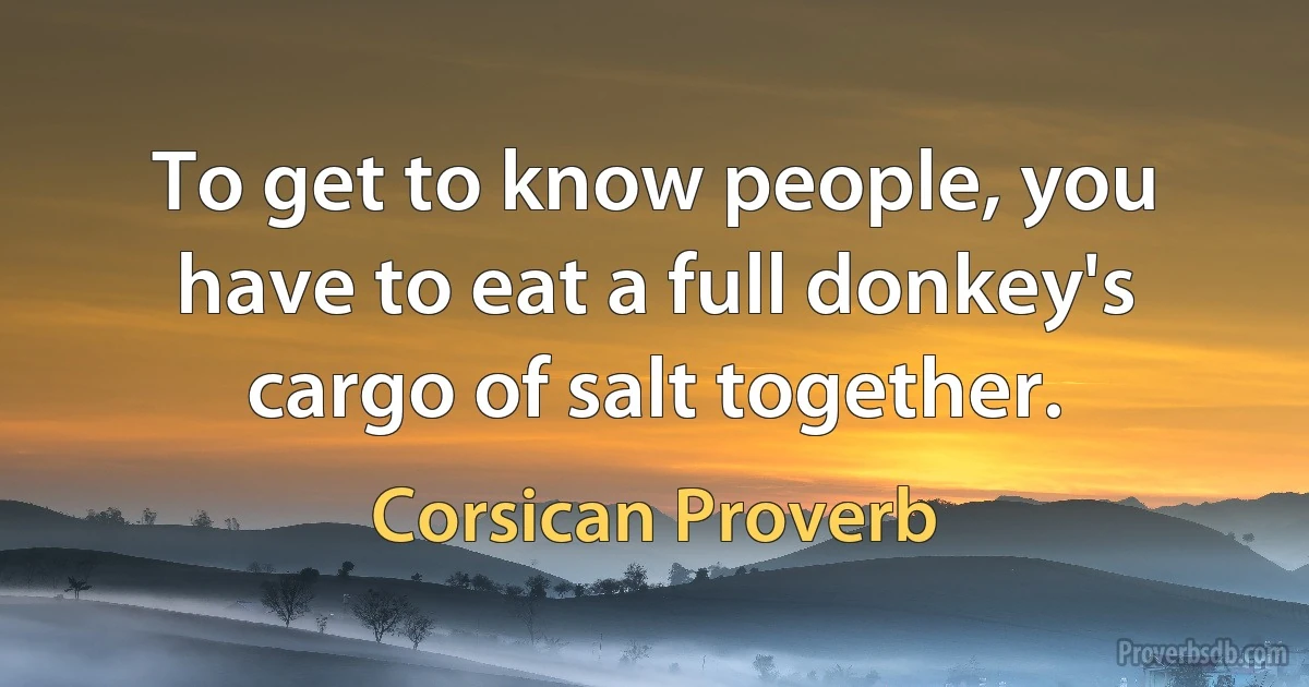 To get to know people, you have to eat a full donkey's cargo of salt together. (Corsican Proverb)