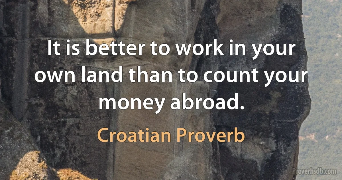 It is better to work in your own land than to count your money abroad. (Croatian Proverb)