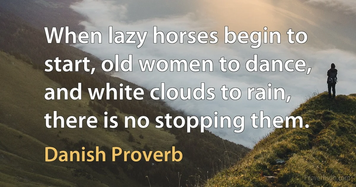 When lazy horses begin to start, old women to dance, and white clouds to rain, there is no stopping them. (Danish Proverb)