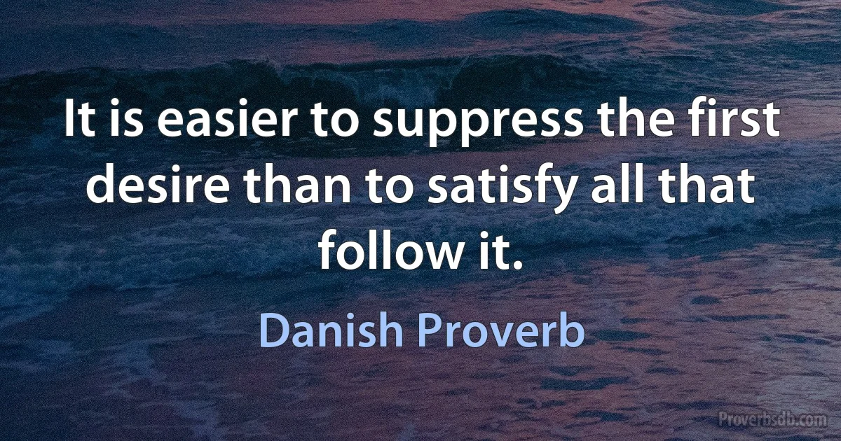 It is easier to suppress the first desire than to satisfy all that follow it. (Danish Proverb)