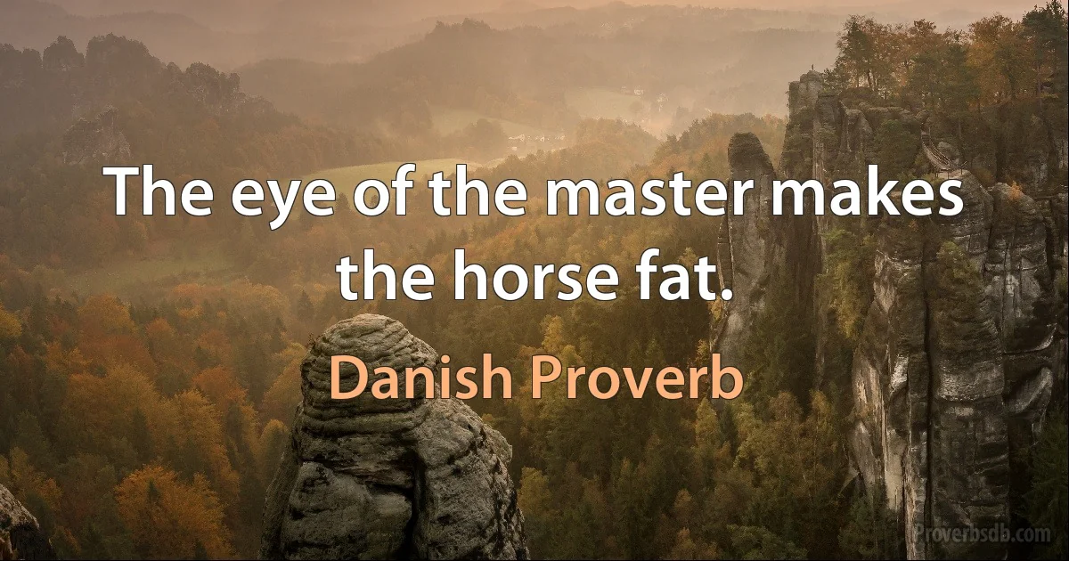 The eye of the master makes the horse fat. (Danish Proverb)