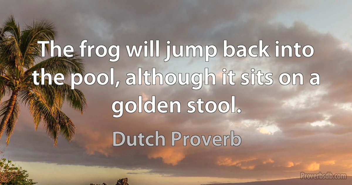 The frog will jump back into the pool, although it sits on a golden stool. (Dutch Proverb)