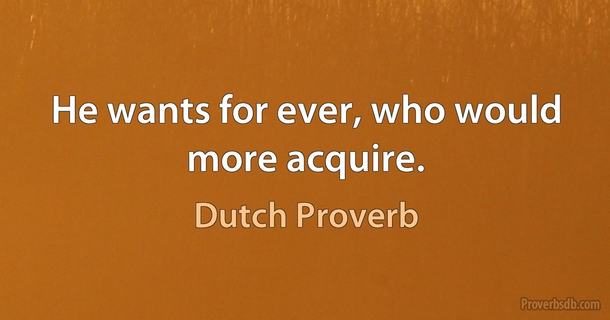 He wants for ever, who would more acquire. (Dutch Proverb)