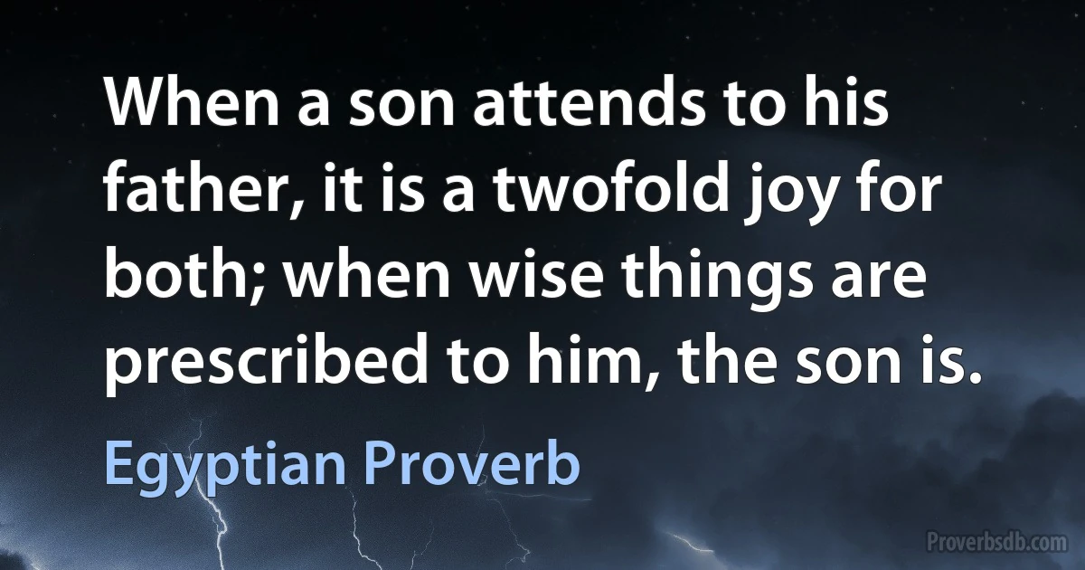 When a son attends to his father, it is a twofold joy for both; when wise things are prescribed to him, the son is. (Egyptian Proverb)