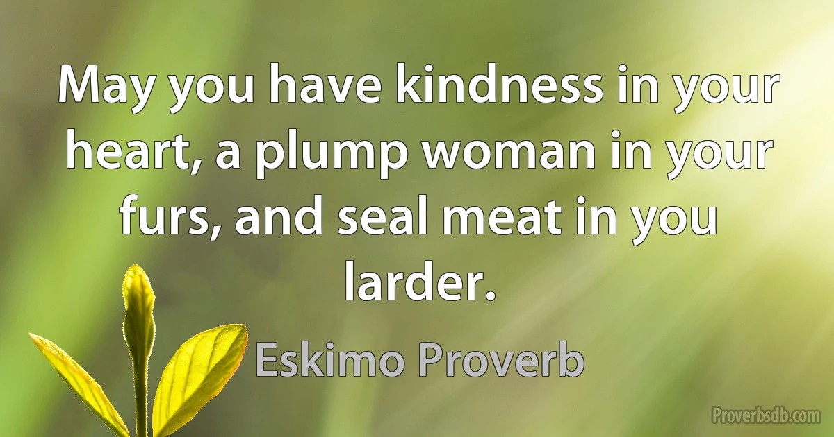 May you have kindness in your heart, a plump woman in your furs, and seal meat in you larder. (Eskimo Proverb)